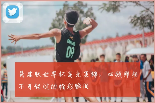 易建联世界杯高光集锦，回顾那些不可错过的精彩瞬间