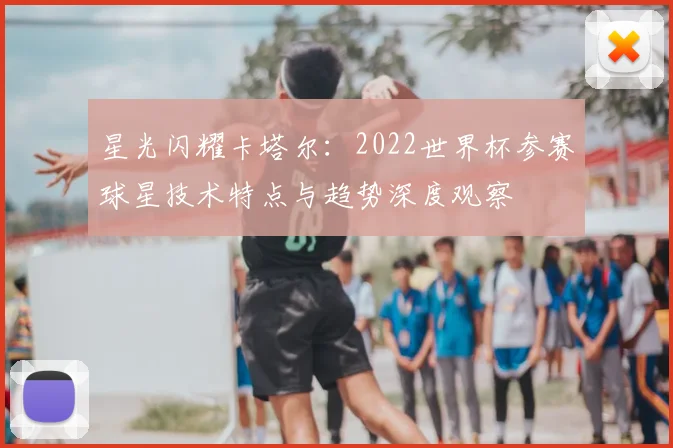 星光闪耀卡塔尔：2022世界杯参赛球星技术特点与趋势深度观察