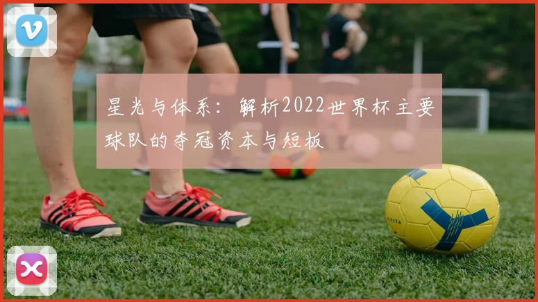 星光与体系：解析2022世界杯主要球队的夺冠资本与短板