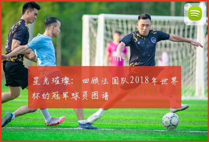 星光璀璨：回顾法国队2018年世界杯的冠军球员图谱