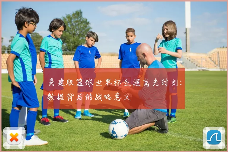 易建联篮球世界杯生涯高光时刻：数据背后的战略意义