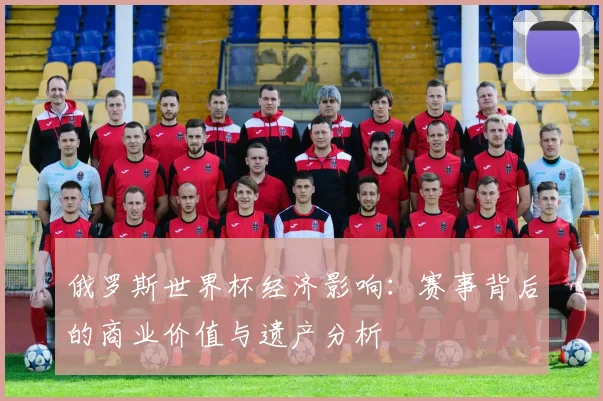 俄罗斯世界杯经济影响：赛事背后的商业价值与遗产分析