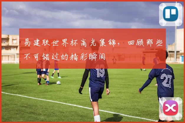 易建联世界杯高光集锦，回顾那些不可错过的精彩瞬间