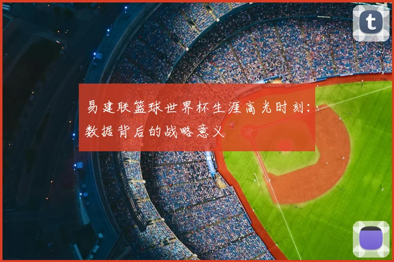 易建联篮球世界杯生涯高光时刻：数据背后的战略意义