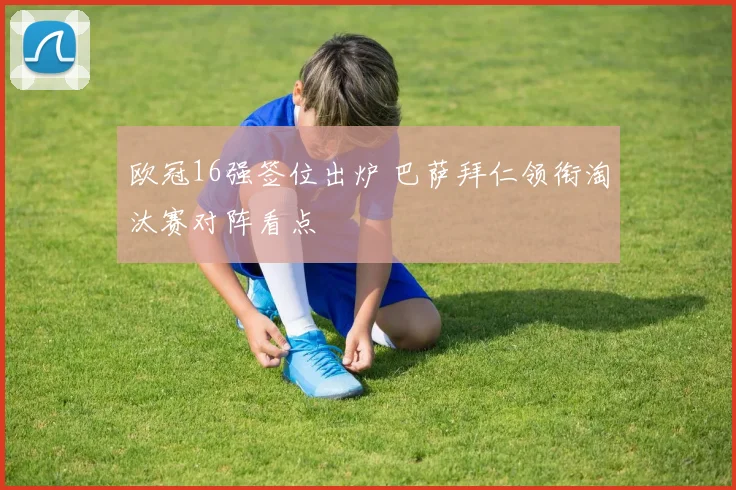 欧冠16强签位出炉 巴萨拜仁领衔淘汰赛对阵看点