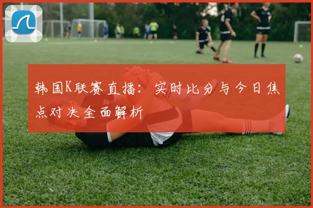 韩国K联赛直播:实时比分与今日焦点对决全面解析