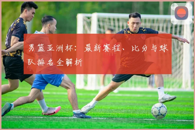 男篮亚洲杯:最新赛程、比分与球队排名全解析