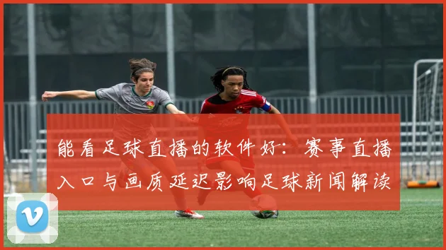 能看足球直播的软件好：赛事直播入口与画质延迟影响足球新闻解读