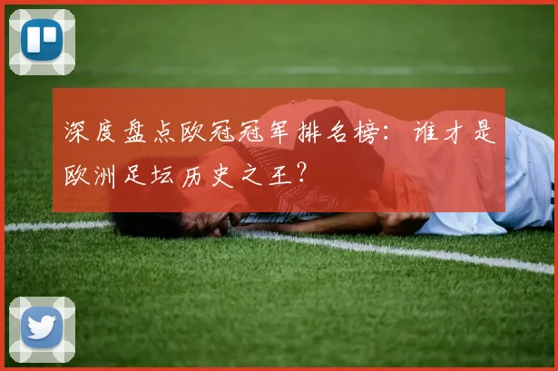 深度盘点欧冠冠军排名榜：谁才是欧洲足坛历史之王？