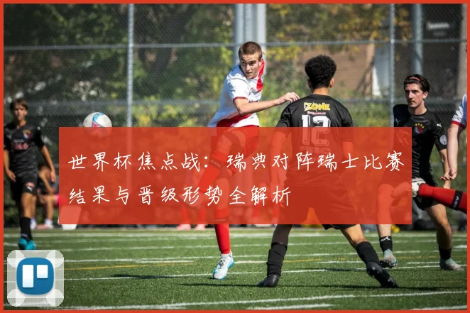 世界杯焦点战：瑞典对阵瑞士比赛结果与晋级形势全解析