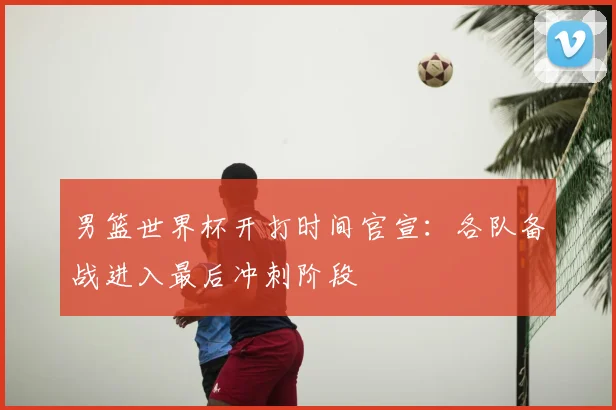 男篮世界杯开打时间官宣：各队备战进入最后冲刺阶段