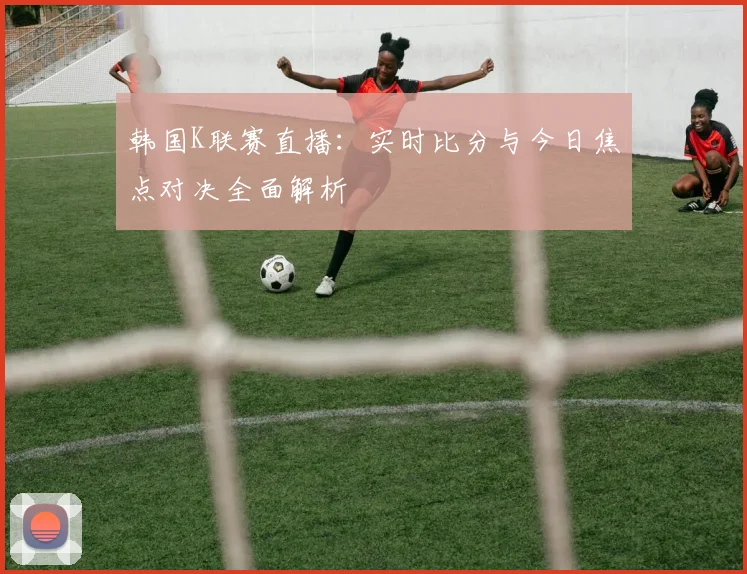韩国K联赛直播：实时比分与今日焦点对决全面解析