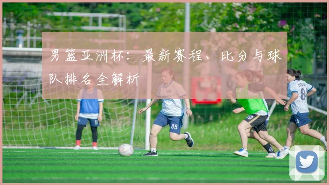男篮亚洲杯：最新赛程、比分与球队排名全解析