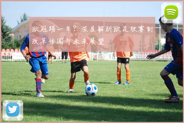 欧冠踢一年?深度解析欧足联赛制改革传闻与未来展望