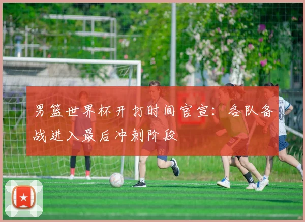 男篮世界杯开打时间官宣：各队备战进入最后冲刺阶段