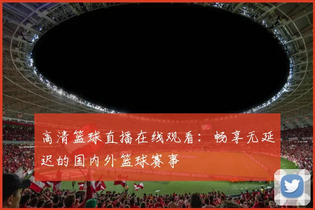 高清篮球直播在线观看:畅享无延迟的国内外篮球赛事