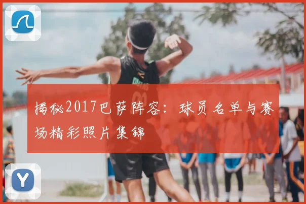 揭秘2017巴萨阵容：球员名单与赛场精彩照片集锦