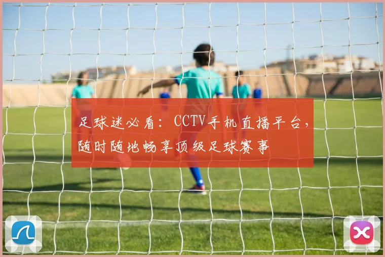 足球迷必看：CCTV手机直播平台，随时随地畅享顶级足球赛事
