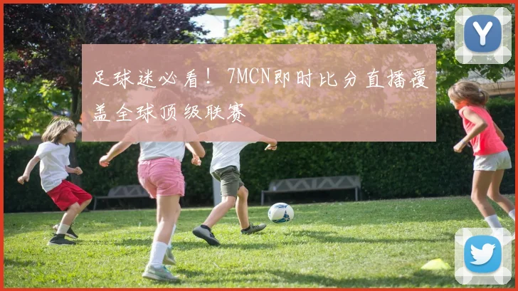 足球迷必看!7MCN即时比分直播覆盖全球顶级联赛