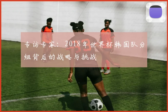 专访专家：2018年世界杯韩国队分组背后的战略与挑战