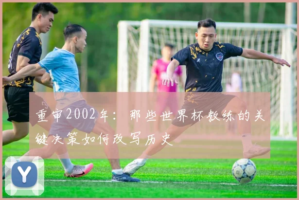 重审2002年：那些世界杯教练的关键决策如何改写历史