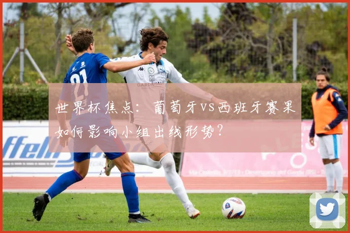 世界杯焦点：葡萄牙vs西班牙赛果如何影响小组出线形势？